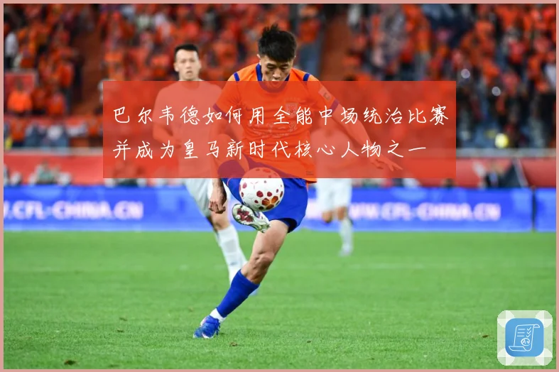 巴尔韦德如何用全能中场统治比赛并成为皇马新时代核心人物之一