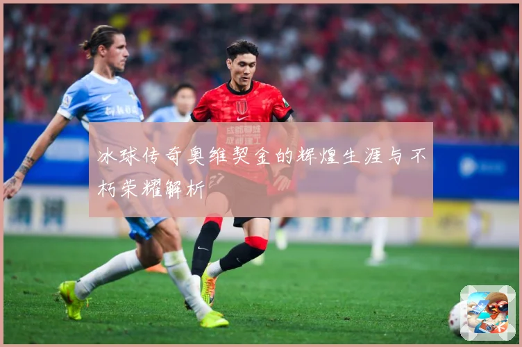 冰球传奇奥维契金的辉煌生涯与不朽荣耀解析