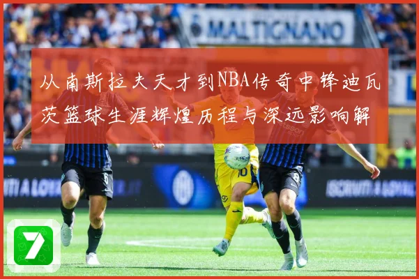 从南斯拉夫天才到NBA传奇中锋迪瓦茨篮球生涯辉煌历程与深远影响解析