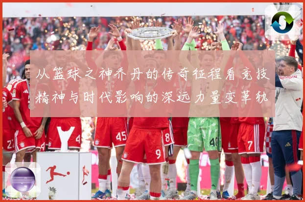 从篮球之神乔丹的传奇征程看竞技精神与时代影响的深远力量变革轨迹