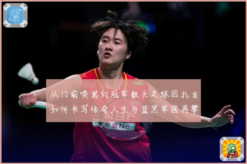 从门前嗅觉到冠军教头足球因扎吉如何书写传奇人生与蓝黑军团再攀欧洲巅峰