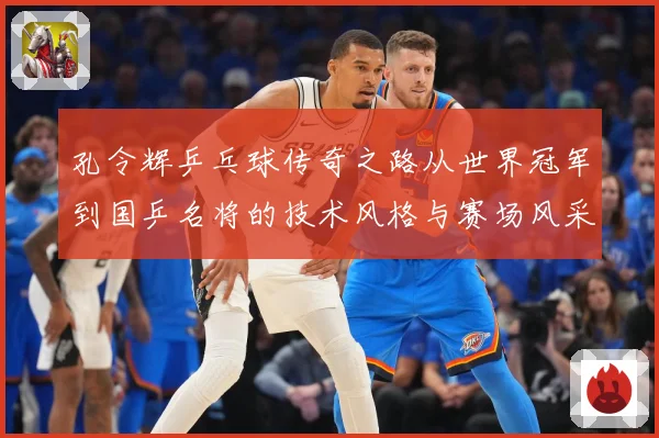 孔令辉乒乓球传奇之路从世界冠军到国乒名将的技术风格与赛场风采