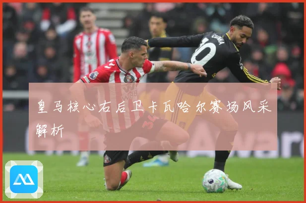 皇马核心右后卫卡瓦哈尔赛场风采解析