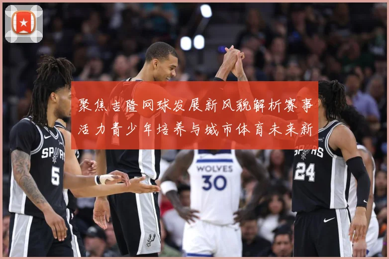 聚焦吉隆网球发展新风貌解析赛事活力青少年培养与城市体育未来新趋势