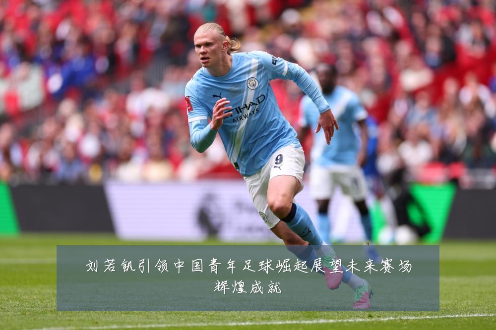 刘若钒引领中国青年足球崛起展望未来赛场辉煌成就