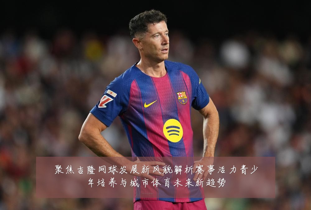 聚焦吉隆网球发展新风貌解析赛事活力青少年培养与城市体育未来新趋势